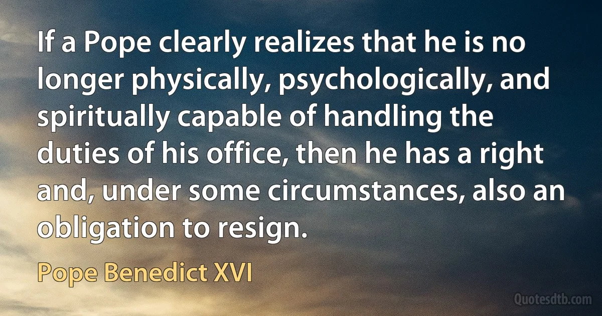 If a Pope clearly realizes that he is no longer physically, psychologically, and spiritually capable of handling the duties of his office, then he has a right and, under some circumstances, also an obligation to resign. (Pope Benedict XVI)