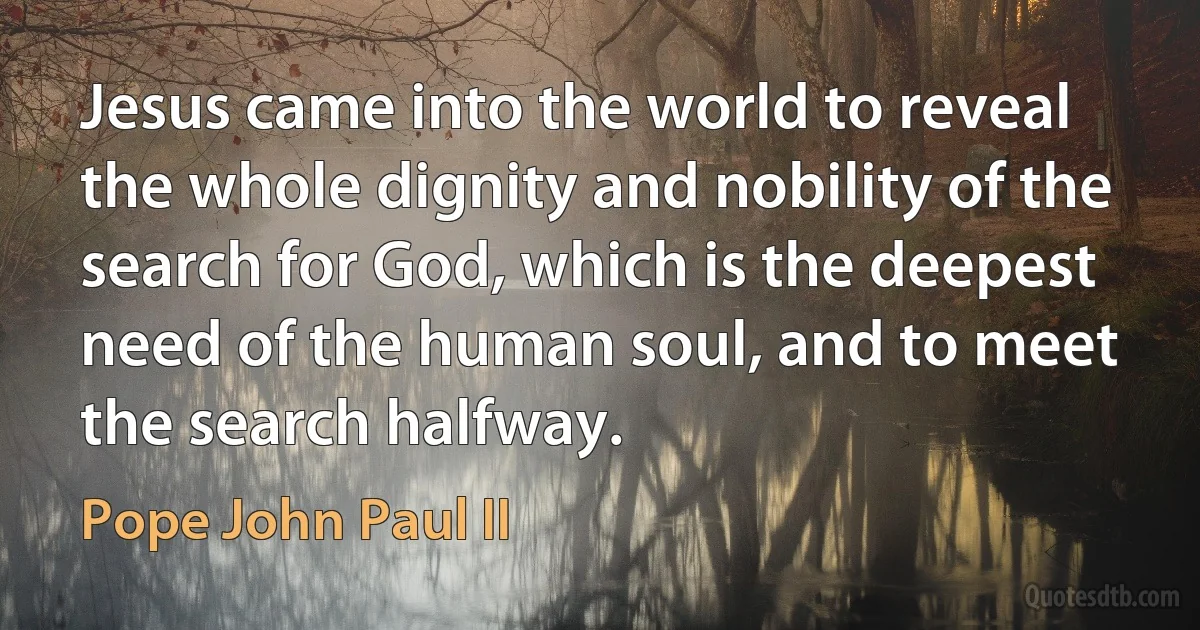 Jesus came into the world to reveal the whole dignity and nobility of the search for God, which is the deepest need of the human soul, and to meet the search halfway. (Pope John Paul II)