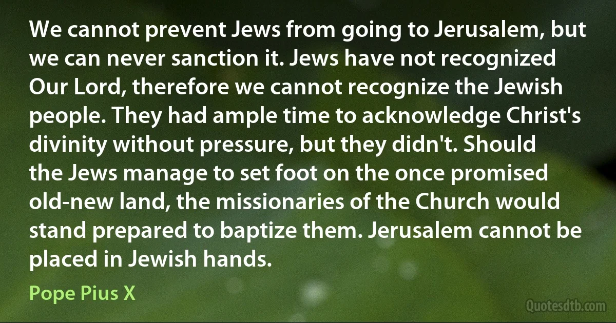 We cannot prevent Jews from going to Jerusalem, but we can never sanction it. Jews have not recognized Our Lord, therefore we cannot recognize the Jewish people. They had ample time to acknowledge Christ's divinity without pressure, but they didn't. Should the Jews manage to set foot on the once promised old-new land, the missionaries of the Church would stand prepared to baptize them. Jerusalem cannot be placed in Jewish hands. (Pope Pius X)