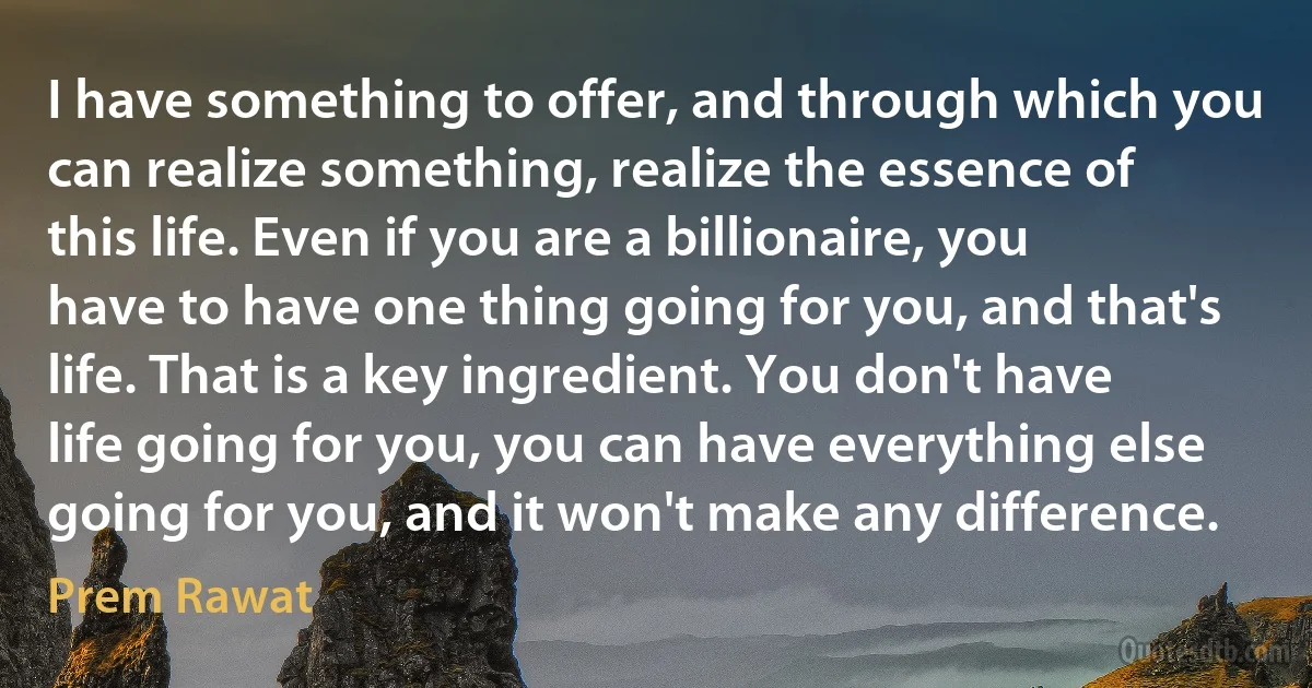 I have something to offer, and through which you can realize something, realize the essence of this life. Even if you are a billionaire, you have to have one thing going for you, and that's life. That is a key ingredient. You don't have life going for you, you can have everything else going for you, and it won't make any difference. (Prem Rawat)