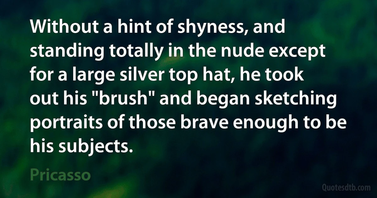 Without a hint of shyness, and standing totally in the nude except for a large silver top hat, he took out his "brush" and began sketching portraits of those brave enough to be his subjects. (Pricasso)