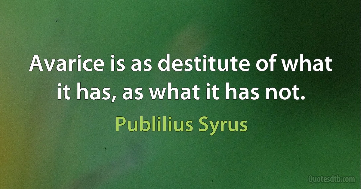 Avarice is as destitute of what it has, as what it has not. (Publilius Syrus)