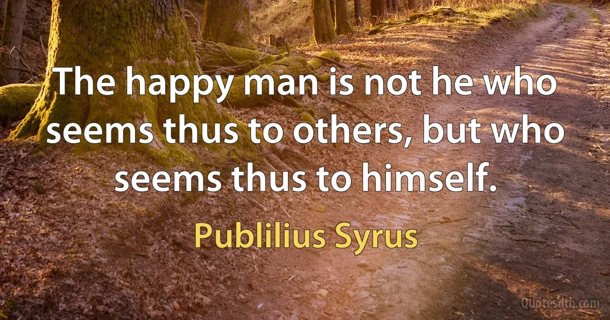 The happy man is not he who seems thus to others, but who seems thus to himself. (Publilius Syrus)