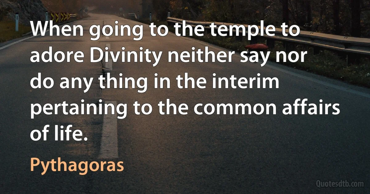 When going to the temple to adore Divinity neither say nor do any thing in the interim pertaining to the common affairs of life. (Pythagoras)