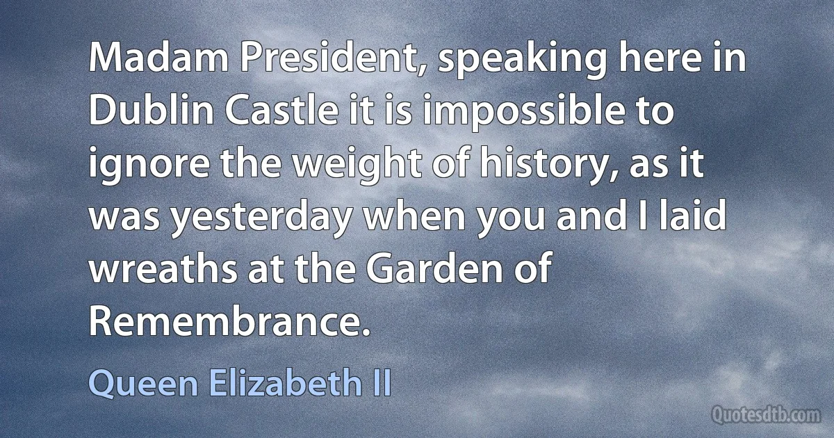 Madam President, speaking here in Dublin Castle it is impossible to ignore the weight of history, as it was yesterday when you and I laid wreaths at the Garden of Remembrance. (Queen Elizabeth II)