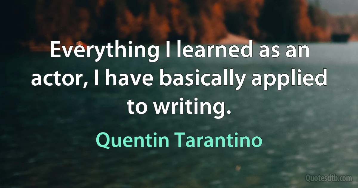 Everything I learned as an actor, I have basically applied to writing. (Quentin Tarantino)