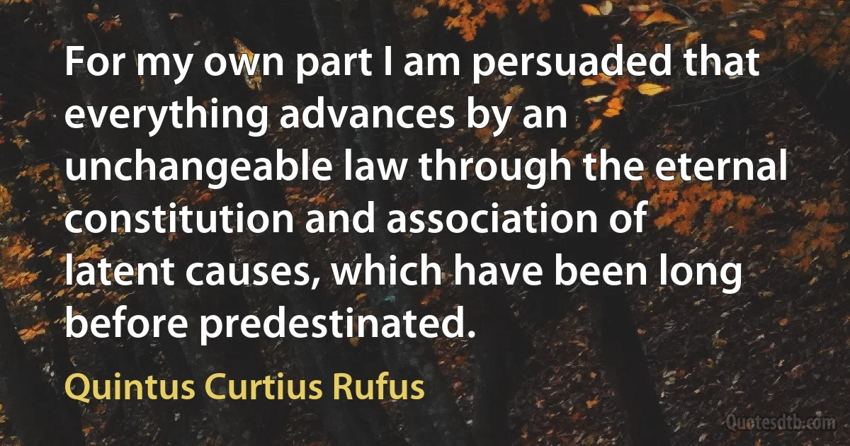 For my own part I am persuaded that everything advances by an unchangeable law through the eternal constitution and association of latent causes, which have been long before predestinated. (Quintus Curtius Rufus)