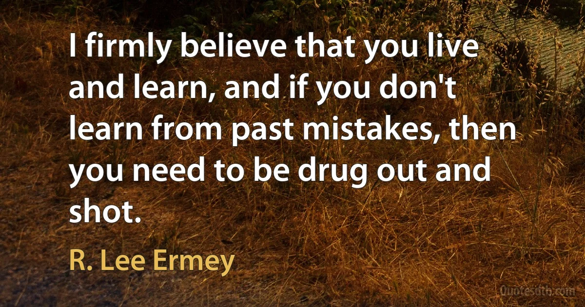 I firmly believe that you live and learn, and if you don't learn from past mistakes, then you need to be drug out and shot. (R. Lee Ermey)