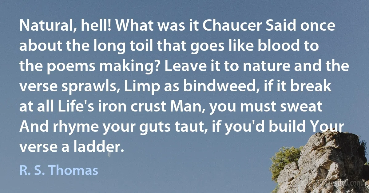 Natural, hell! What was it Chaucer Said once about the long toil that goes like blood to the poems making? Leave it to nature and the verse sprawls, Limp as bindweed, if it break at all Life's iron crust Man, you must sweat And rhyme your guts taut, if you'd build Your verse a ladder. (R. S. Thomas)