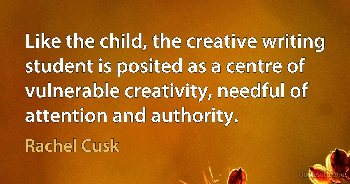 Like the child, the creative writing student is posited as a centre of vulnerable creativity, needful of attention and authority. (Rachel Cusk)