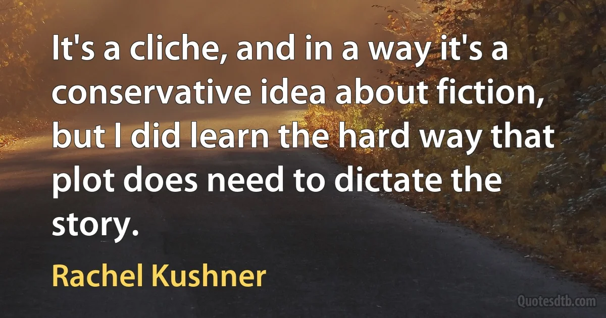 It's a cliche, and in a way it's a conservative idea about fiction, but I did learn the hard way that plot does need to dictate the story. (Rachel Kushner)