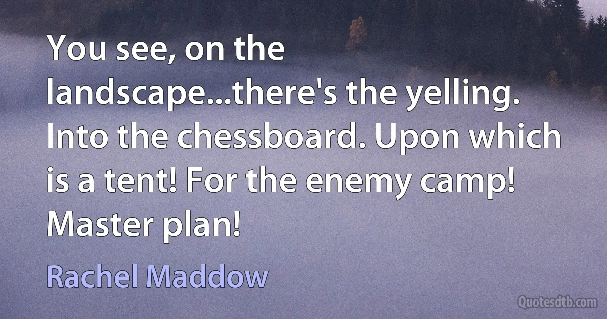 You see, on the landscape...there's the yelling. Into the chessboard. Upon which is a tent! For the enemy camp! Master plan! (Rachel Maddow)