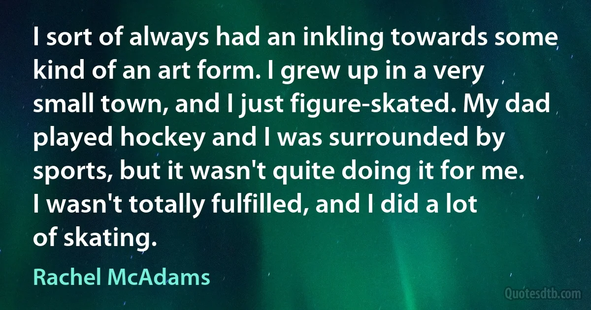 I sort of always had an inkling towards some kind of an art form. I grew up in a very small town, and I just figure-skated. My dad played hockey and I was surrounded by sports, but it wasn't quite doing it for me. I wasn't totally fulfilled, and I did a lot of skating. (Rachel McAdams)