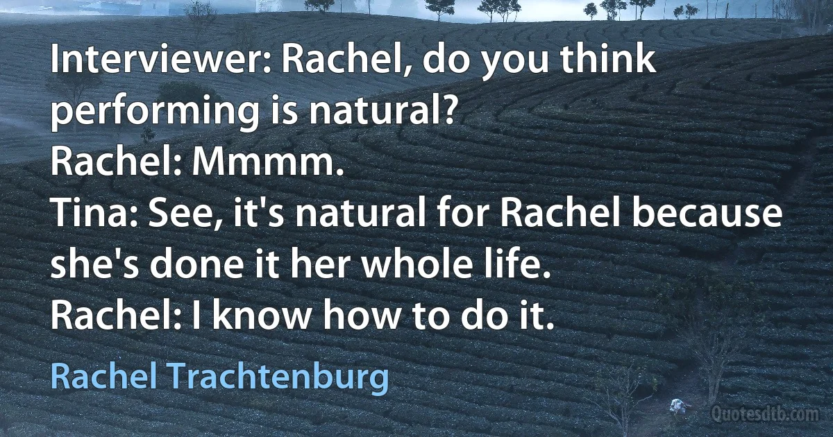 Interviewer: Rachel, do you think performing is natural?
Rachel: Mmmm.
Tina: See, it's natural for Rachel because she's done it her whole life.
Rachel: I know how to do it. (Rachel Trachtenburg)