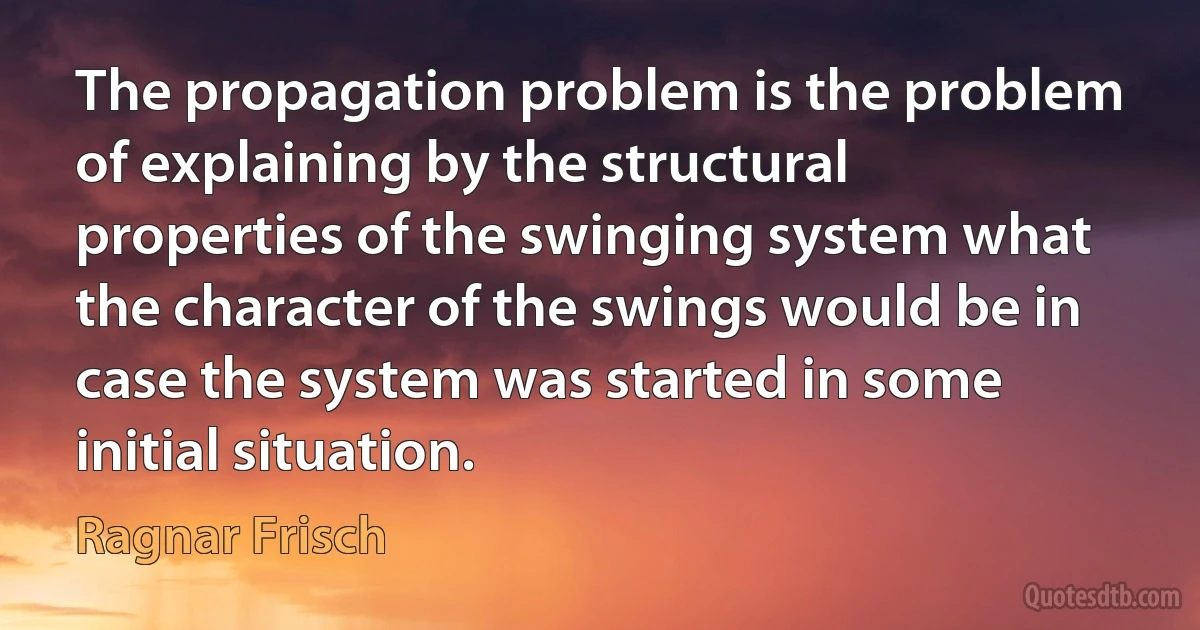 The propagation problem is the problem of explaining by the structural properties of the swinging system what the character of the swings would be in case the system was started in some initial situation. (Ragnar Frisch)