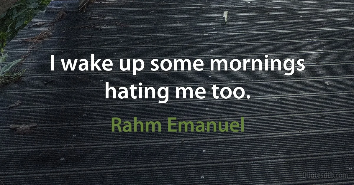 I wake up some mornings hating me too. (Rahm Emanuel)