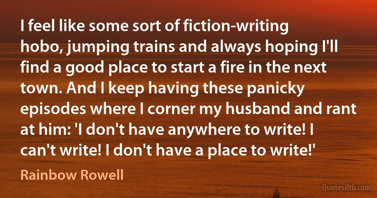 I feel like some sort of fiction-writing hobo, jumping trains and always hoping I'll find a good place to start a fire in the next town. And I keep having these panicky episodes where I corner my husband and rant at him: 'I don't have anywhere to write! I can't write! I don't have a place to write!' (Rainbow Rowell)