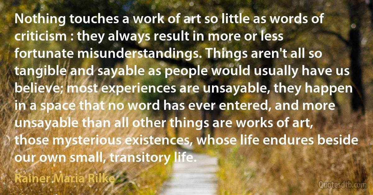 Nothing touches a work of art so little as words of criticism : they always result in more or less fortunate misunderstandings. Things aren't all so tangible and sayable as people would usually have us believe; most experiences are unsayable, they happen in a space that no word has ever entered, and more unsayable than all other things are works of art, those mysterious existences, whose life endures beside our own small, transitory life. (Rainer Maria Rilke)