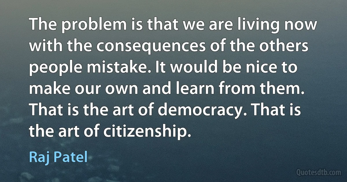 The problem is that we are living now with the consequences of the others people mistake. It would be nice to make our own and learn from them. That is the art of democracy. That is the art of citizenship. (Raj Patel)