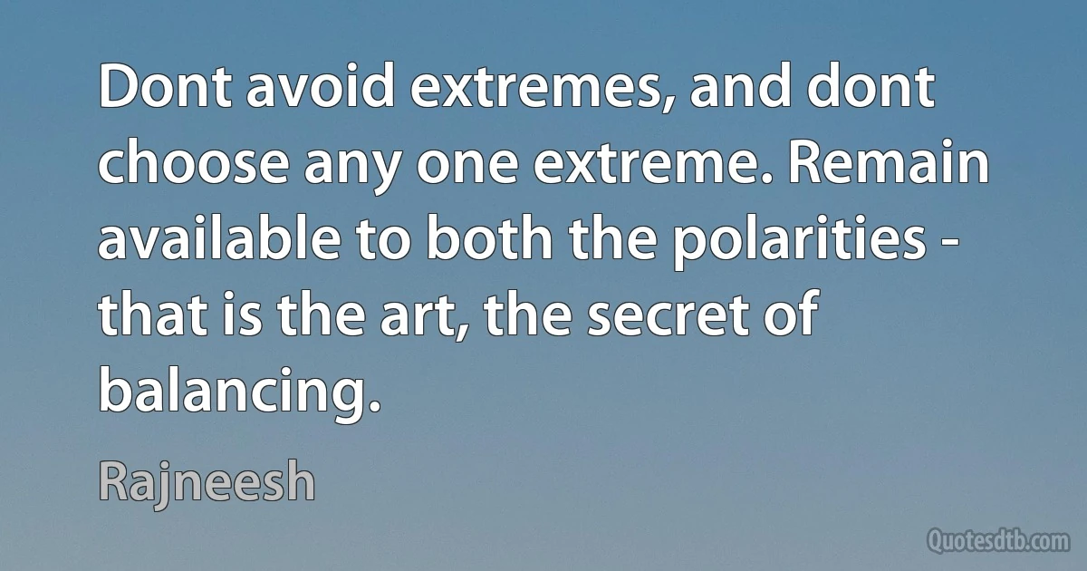 Dont avoid extremes, and dont choose any one extreme. Remain available to both the polarities - that is the art, the secret of balancing. (Rajneesh)