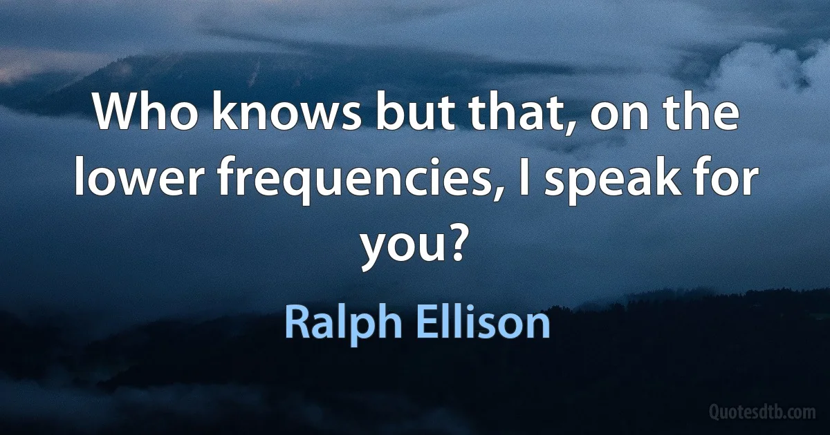 Who knows but that, on the lower frequencies, I speak for you? (Ralph Ellison)