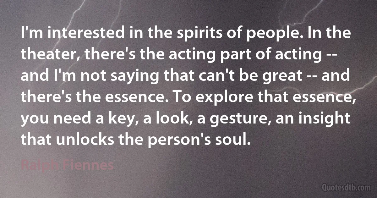 I'm interested in the spirits of people. In the theater, there's the acting part of acting -- and I'm not saying that can't be great -- and there's the essence. To explore that essence, you need a key, a look, a gesture, an insight that unlocks the person's soul. (Ralph Fiennes)