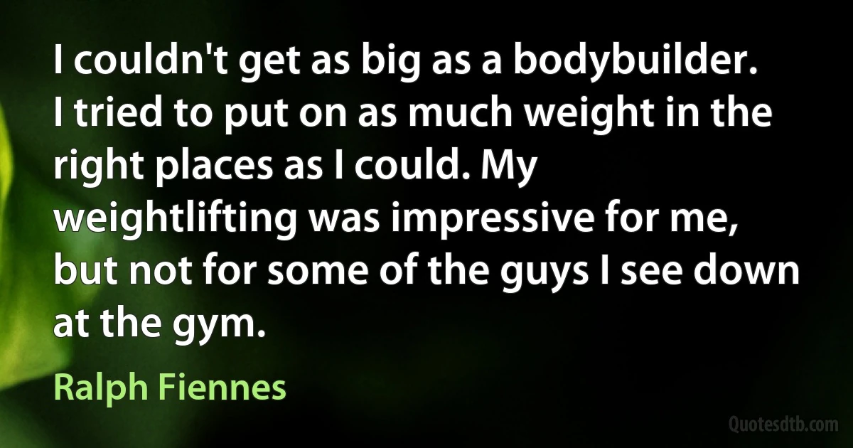 I couldn't get as big as a bodybuilder. I tried to put on as much weight in the right places as I could. My weightlifting was impressive for me, but not for some of the guys I see down at the gym. (Ralph Fiennes)