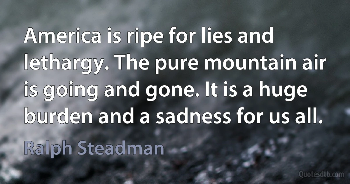 America is ripe for lies and lethargy. The pure mountain air is going and gone. It is a huge burden and a sadness for us all. (Ralph Steadman)