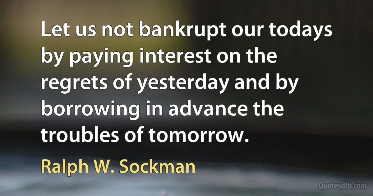 Let us not bankrupt our todays by paying interest on the regrets of yesterday and by borrowing in advance the troubles of tomorrow. (Ralph W. Sockman)