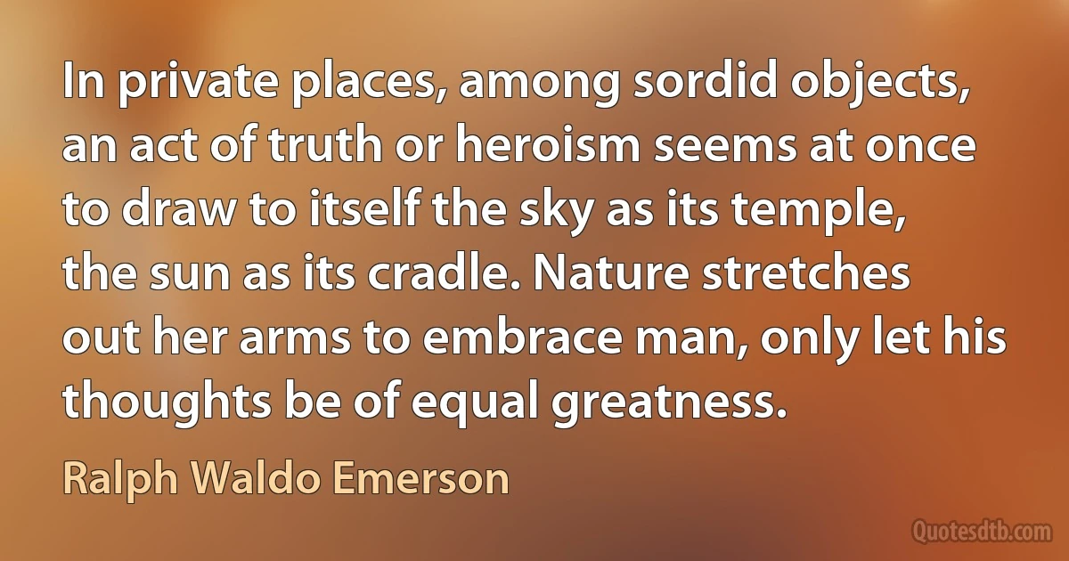 In private places, among sordid objects, an act of truth or heroism seems at once to draw to itself the sky as its temple, the sun as its cradle. Nature stretches out her arms to embrace man, only let his thoughts be of equal greatness. (Ralph Waldo Emerson)