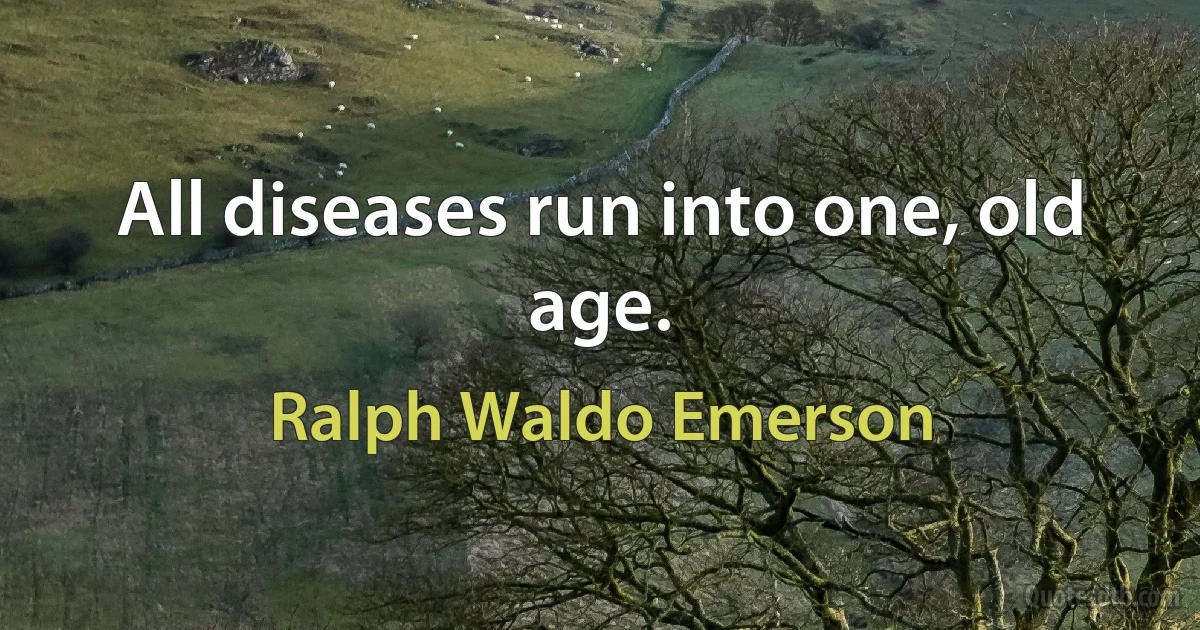 All diseases run into one, old age. (Ralph Waldo Emerson)