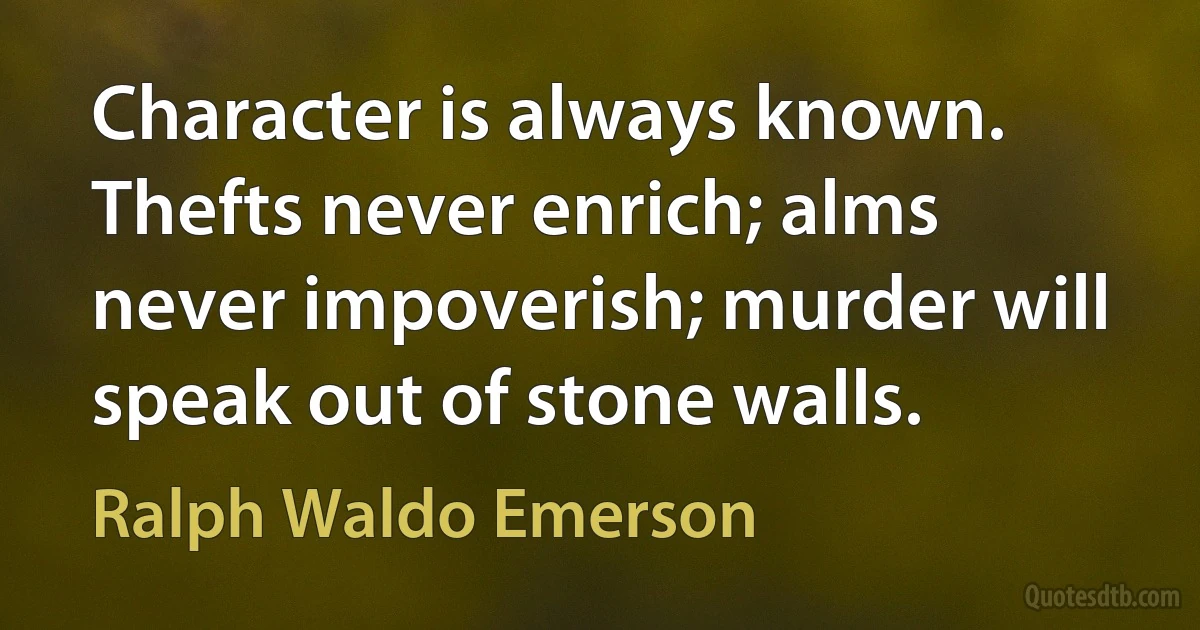 Character is always known. Thefts never enrich; alms never impoverish; murder will speak out of stone walls. (Ralph Waldo Emerson)