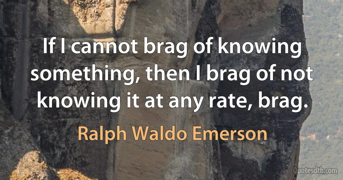 If I cannot brag of knowing something, then I brag of not knowing it at any rate, brag. (Ralph Waldo Emerson)