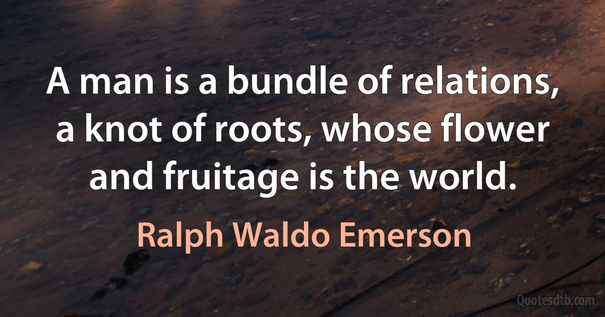 A man is a bundle of relations, a knot of roots, whose flower and fruitage is the world. (Ralph Waldo Emerson)