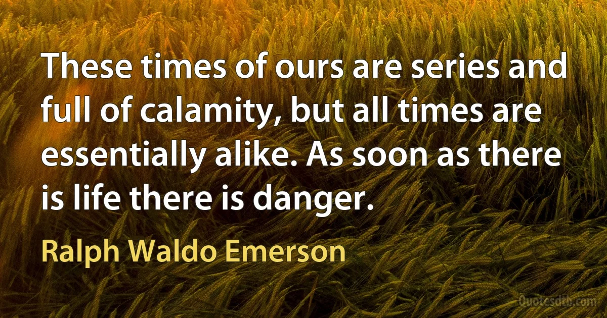 These times of ours are series and full of calamity, but all times are essentially alike. As soon as there is life there is danger. (Ralph Waldo Emerson)