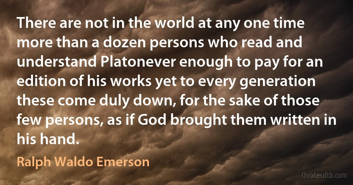 There are not in the world at any one time more than a dozen persons who read and understand Platonever enough to pay for an edition of his works yet to every generation these come duly down, for the sake of those few persons, as if God brought them written in his hand. (Ralph Waldo Emerson)