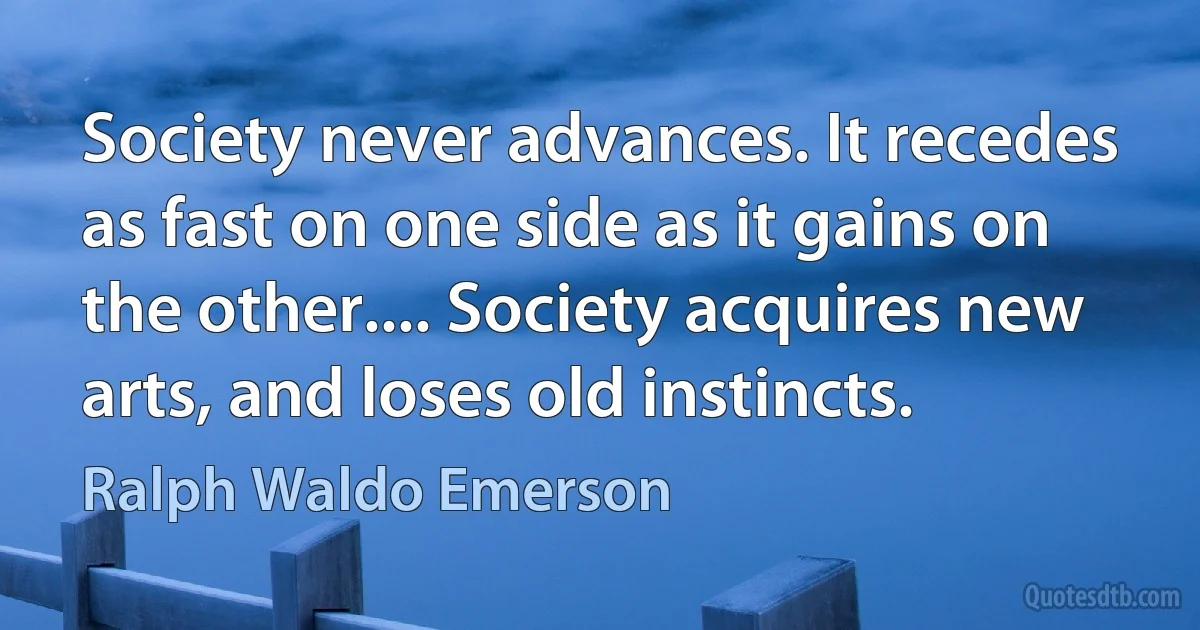 Society never advances. It recedes as fast on one side as it gains on the other.... Society acquires new arts, and loses old instincts. (Ralph Waldo Emerson)