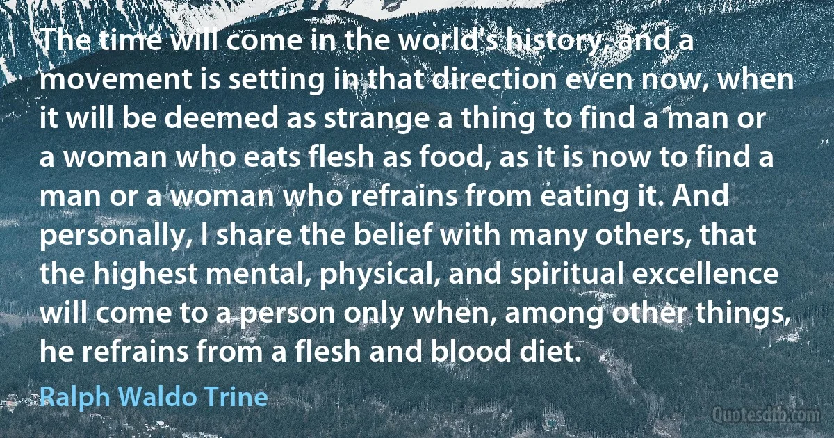 The time will come in the world's history, and a movement is setting in that direction even now, when it will be deemed as strange a thing to find a man or a woman who eats flesh as food, as it is now to find a man or a woman who refrains from eating it. And personally, I share the belief with many others, that the highest mental, physical, and spiritual excellence will come to a person only when, among other things, he refrains from a flesh and blood diet. (Ralph Waldo Trine)