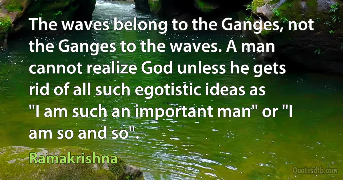 The waves belong to the Ganges, not the Ganges to the waves. A man cannot realize God unless he gets rid of all such egotistic ideas as "I am such an important man" or "I am so and so". (Ramakrishna)