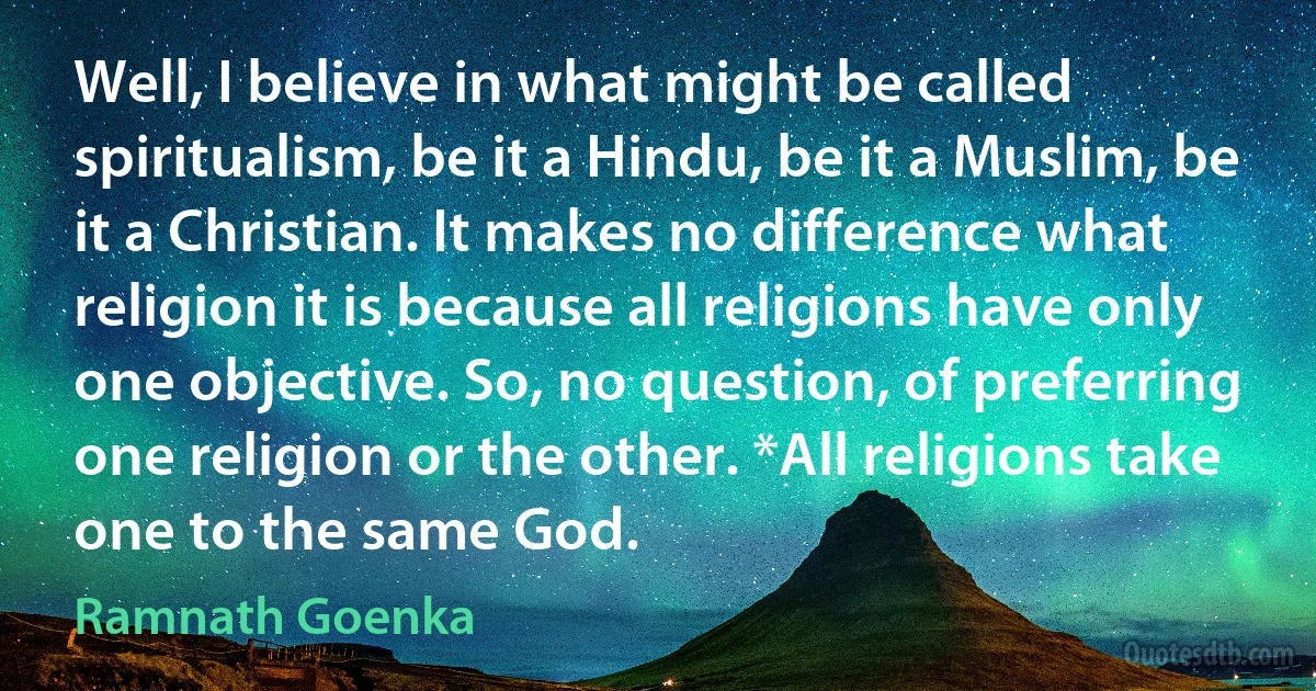 Well, I believe in what might be called spiritualism, be it a Hindu, be it a Muslim, be it a Christian. It makes no difference what religion it is because all religions have only one objective. So, no question, of preferring one religion or the other. *All religions take one to the same God. (Ramnath Goenka)