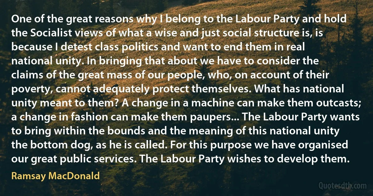 One of the great reasons why I belong to the Labour Party and hold the Socialist views of what a wise and just social structure is, is because I detest class politics and want to end them in real national unity. In bringing that about we have to consider the claims of the great mass of our people, who, on account of their poverty, cannot adequately protect themselves. What has national unity meant to them? A change in a machine can make them outcasts; a change in fashion can make them paupers... The Labour Party wants to bring within the bounds and the meaning of this national unity the bottom dog, as he is called. For this purpose we have organised our great public services. The Labour Party wishes to develop them. (Ramsay MacDonald)