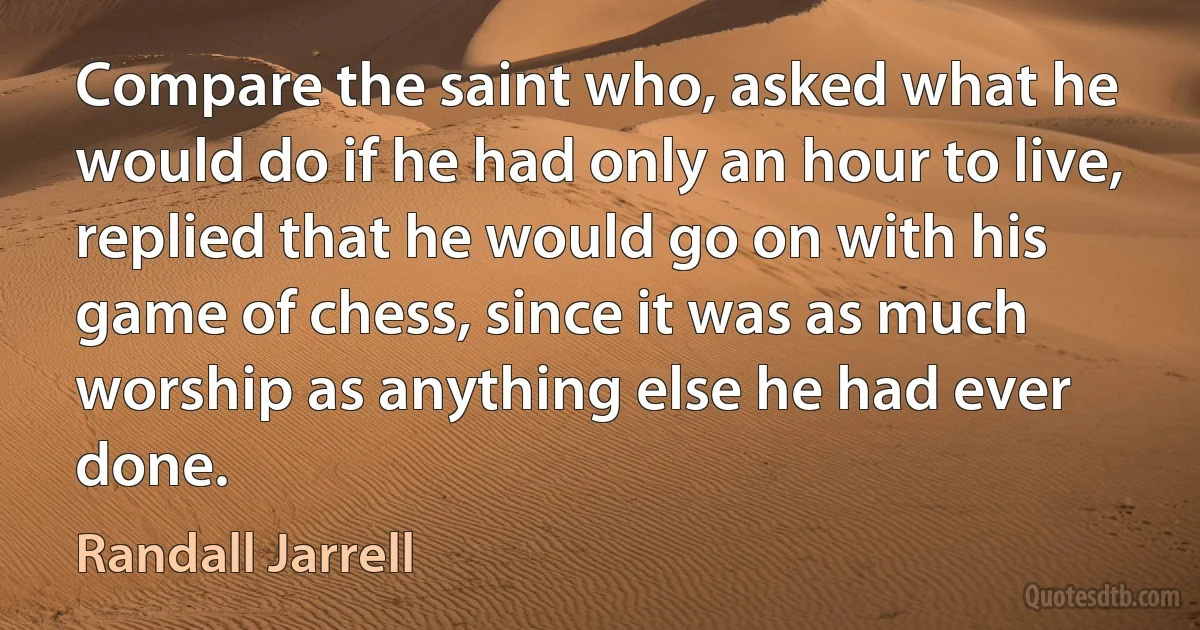 Compare the saint who, asked what he would do if he had only an hour to live, replied that he would go on with his game of chess, since it was as much worship as anything else he had ever done. (Randall Jarrell)