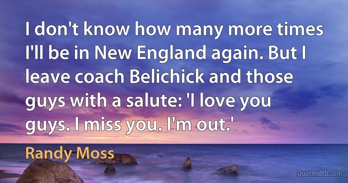 I don't know how many more times I'll be in New England again. But I leave coach Belichick and those guys with a salute: 'I love you guys. I miss you. I'm out.' (Randy Moss)