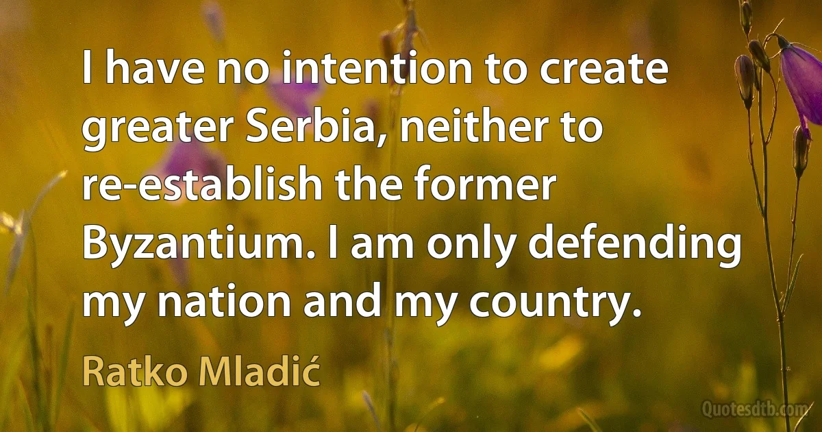 I have no intention to create greater Serbia, neither to re-establish the former Byzantium. I am only defending my nation and my country. (Ratko Mladić)