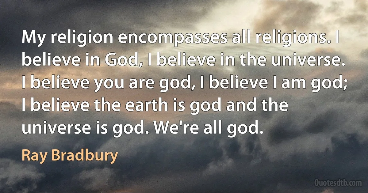 My religion encompasses all religions. I believe in God, I believe in the universe. I believe you are god, I believe I am god; I believe the earth is god and the universe is god. We're all god. (Ray Bradbury)