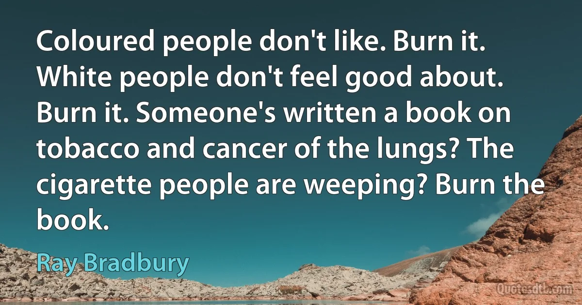 Coloured people don't like. Burn it. White people don't feel good about. Burn it. Someone's written a book on tobacco and cancer of the lungs? The cigarette people are weeping? Burn the book. (Ray Bradbury)