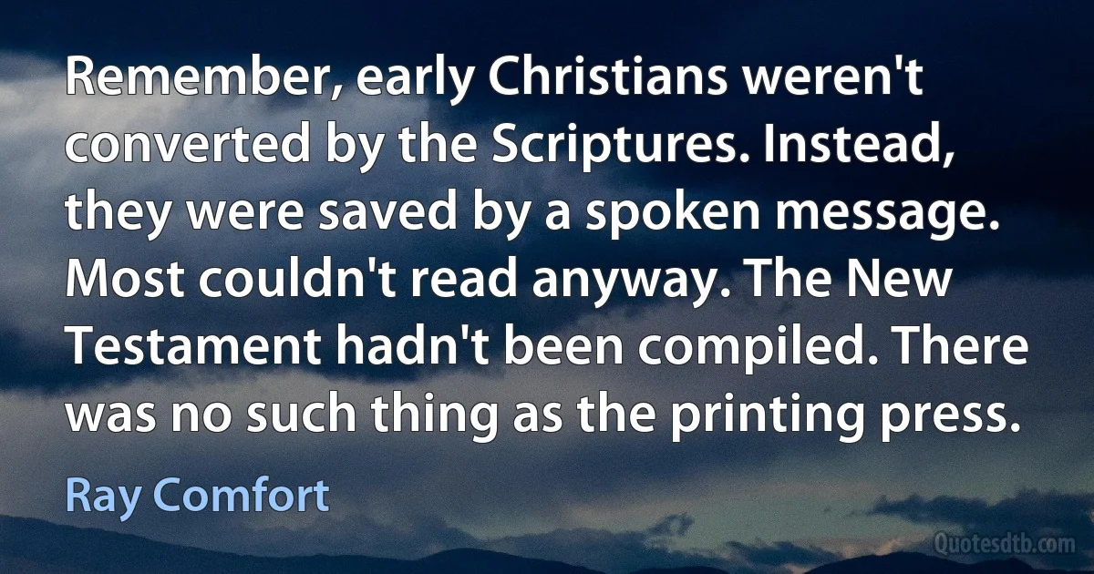 Remember, early Christians weren't converted by the Scriptures. Instead, they were saved by a spoken message. Most couldn't read anyway. The New Testament hadn't been compiled. There was no such thing as the printing press. (Ray Comfort)