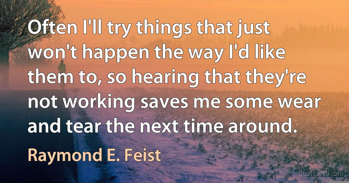 Often I'll try things that just won't happen the way I'd like them to, so hearing that they're not working saves me some wear and tear the next time around. (Raymond E. Feist)