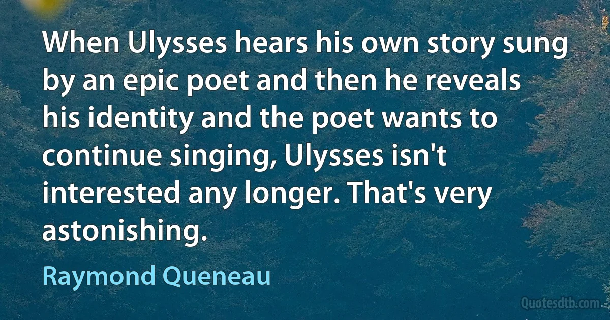 When Ulysses hears his own story sung by an epic poet and then he reveals his identity and the poet wants to continue singing, Ulysses isn't interested any longer. That's very astonishing. (Raymond Queneau)