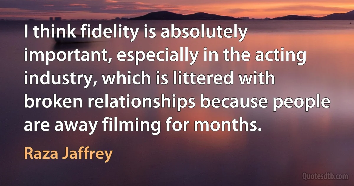 I think fidelity is absolutely important, especially in the acting industry, which is littered with broken relationships because people are away filming for months. (Raza Jaffrey)